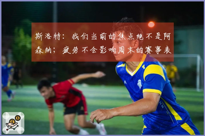 斯洛特：我们当前的焦点绝不是阿森纳；疲劳不会影响周末的赛事表现