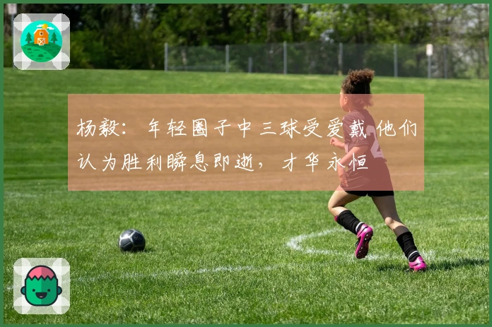 杨毅：年轻圈子中三球受爱戴 他们认为胜利瞬息即逝，才华永恒