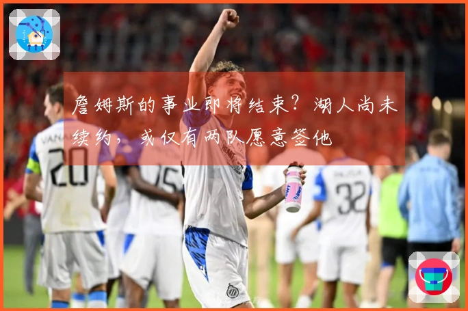 詹姆斯的事业即将结束？湖人尚未续约，或仅有两队愿意签他