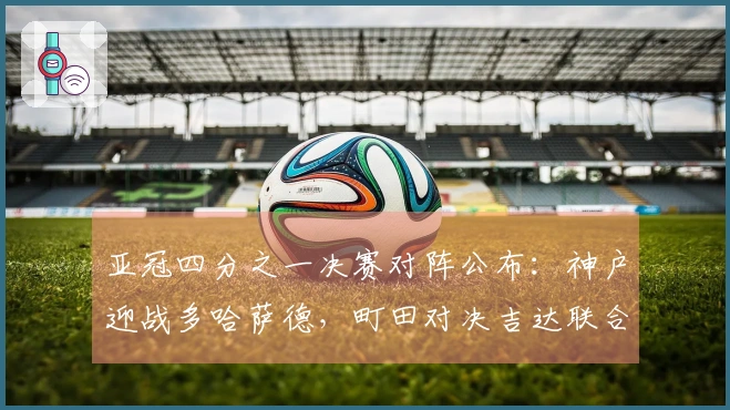 亚冠四分之一决赛对阵公布：神户迎战多哈萨德，町田对决吉达联合