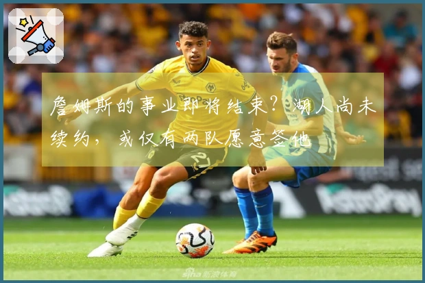 詹姆斯的事业即将结束？湖人尚未续约，或仅有两队愿意签他
