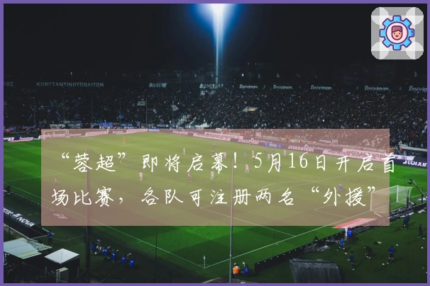 “蓉超”即将启幕！5月16日开启首场比赛，各队可注册两名“外援”